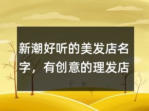 新潮好聽的美發(fā)店名字，有創(chuàng)意的理發(fā)店名字200條