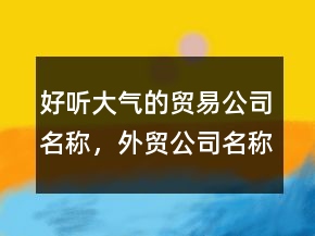 好聽大氣的貿(mào)易公司名稱，外貿(mào)公司名稱大全簡單大氣206條