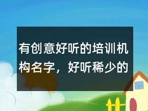有創(chuàng)意好聽的培訓(xùn)機(jī)構(gòu)名字，好聽稀少的名字231條