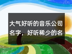 大氣好聽的音樂公司名字，好聽稀少的名字243條