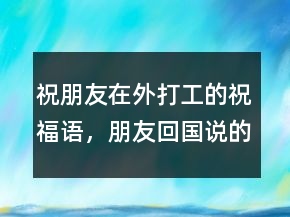 祝朋友在外打工的祝福語(yǔ)，朋友回國(guó)說(shuō)的祝福語(yǔ)243條