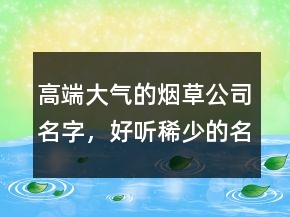 高端大氣的煙草公司名字，好聽稀少的名字224條