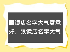 眼鏡店名字大氣寓意好，眼鏡店名字大氣招財231條