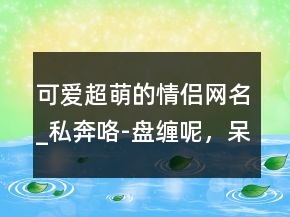 可愛(ài)超萌的情侶網(wǎng)名_私奔咯-盤(pán)纏呢，呆萌的網(wǎng)名227條