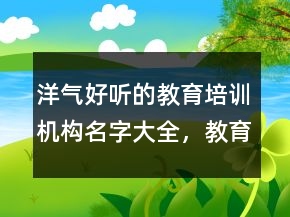 洋氣好聽(tīng)的教育培訓(xùn)機(jī)構(gòu)名字大全，教育機(jī)構(gòu)起名大氣文雅208條