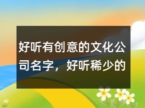 好聽有創(chuàng)意的文化公司名字，好聽稀少的名字215條