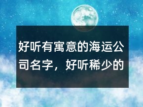 好聽有寓意的海運(yùn)公司名字，好聽稀少的名字229條