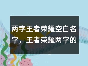 兩字王者榮耀空白名字，王者榮耀兩字的名字234條