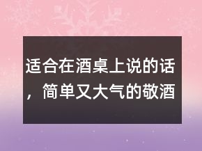 適合在酒桌上說(shuō)的話(huà)，簡(jiǎn)單又大氣的敬酒話(huà)237條