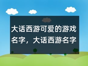 大話西游可愛的游戲名字，大話西游名字大全霸氣236條