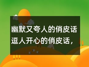 幽默又夸人的俏皮話(huà)逗人開(kāi)心的俏皮話(huà)，俏皮話(huà)大全215條