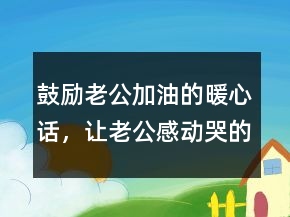 鼓勵老公加油的暖心話，讓老公感動哭的話簡短224條