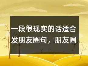 一段很現(xiàn)實(shí)的話適合發(fā)朋友圈句，朋友圈很火的一段話230條