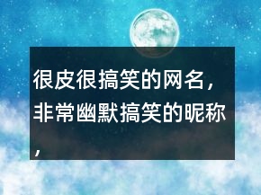 很皮很搞笑的網(wǎng)名，非常幽默搞笑的昵稱，逗比昵稱222條