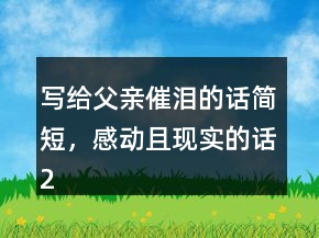 寫(xiě)給父親催淚的話簡(jiǎn)短，感動(dòng)且現(xiàn)實(shí)的話212條