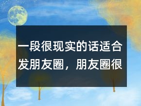 一段很現(xiàn)實(shí)的話適合發(fā)朋友圈，朋友圈很火的一段話235條
