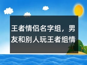 王者情侶名字組，男友和別人玩王者組情侶207條