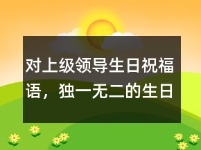 對(duì)上級(jí)領(lǐng)導(dǎo)生日祝福語(yǔ)，獨(dú)一無(wú)二的生日祝福語(yǔ)213條