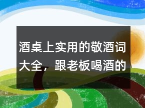 酒桌上實用的敬酒詞大全，跟老板喝酒的敬酒詞222條