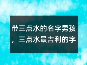 帶三點(diǎn)水的名字男孩，三點(diǎn)水最吉利的字男孩234條