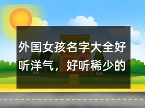 外國(guó)女孩名字大全好聽(tīng)洋氣，好聽(tīng)稀少的名字女孩220條