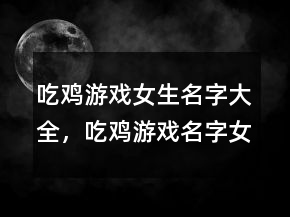吃雞游戲女生名字大全，吃雞游戲名字女生逗比223條