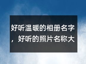好聽溫暖的相冊名字，好聽的照片名稱大全238條