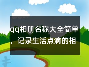 qq相冊(cè)名稱大全簡(jiǎn)單，記錄生活點(diǎn)滴的相冊(cè)名201條