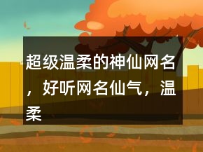 超級溫柔的神仙網(wǎng)名，好聽網(wǎng)名仙氣，溫柔到爆的神仙網(wǎng)名220條