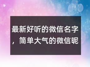 最新好聽的微信名字，簡單大氣的微信昵稱224條