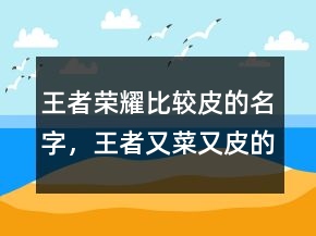 王者榮耀比較皮的名字，王者又菜又皮的名字225條