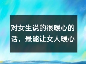 對女生說的很暖心的話，最能讓女人暖心的話200條