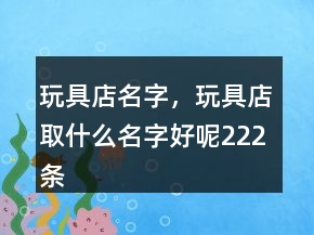 玩具店名字，玩具店取什么名字好呢222條
