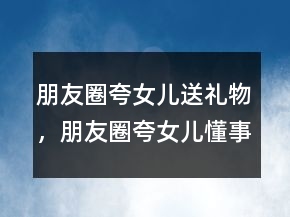 朋友圈夸女兒送禮物，朋友圈夸女兒懂事貼心的短句200條