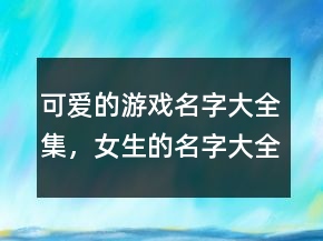 可愛的游戲名字大全集，女生的名字大全可愛200條