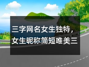 三字網(wǎng)名女生獨(dú)特，女生昵稱簡短唯美三字239條