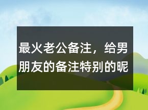 最火老公備注，給男朋友的備注特別的昵稱231條