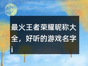 最火王者榮耀昵稱大全，好聽的游戲名字id248條