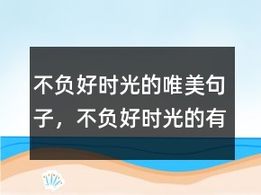不負(fù)好時(shí)光的唯美句子，不負(fù)好時(shí)光的有趣句子232條