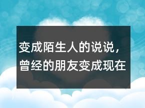 變成陌生人的說(shuō)說(shuō)，曾經(jīng)的朋友變成現(xiàn)在的陌生人233條