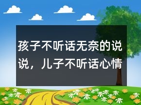 孩子不聽話無奈的說說，兒子不聽話心情煩的說說235條