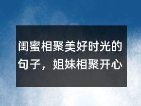 閨蜜相聚美好時光的句子，姐妹相聚開心的句子211條