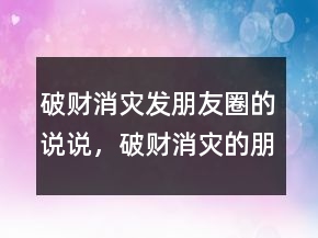 破財消災(zāi)發(fā)朋友圈的說說，破財消災(zāi)的朋友圈圖片241條