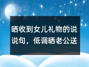 曬收到女兒禮物的說(shuō)說(shuō)句，低調(diào)曬老公送的禮物202條