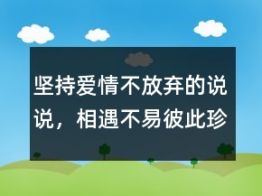 堅持愛情不放棄的說說，相遇不易,彼此珍惜句子212條