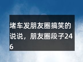 堵車(chē)發(fā)朋友圈搞笑的說(shuō)說(shuō)，朋友圈段子246條