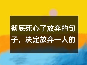 徹底死心了放棄的句子，決定放棄一人的句子228條