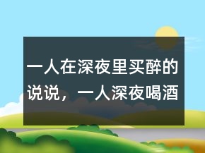 一人在深夜里買(mǎi)醉的說(shuō)說(shuō)，一人深夜喝酒的說(shuō)說(shuō)222條