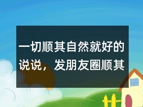 一切順其自然就好的說說，發(fā)朋友圈順其自然說說203條