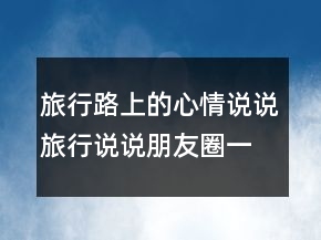 旅行路上的心情說(shuō)說(shuō)旅行說(shuō)說(shuō)朋友圈一句話250條